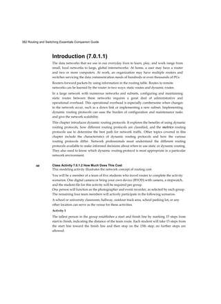 Chapter 1: Introduction to Switched Networks 57
Interactive
Graphic
Interactive
Graphic
The cut-through switching method does not drop most invalid frames. Frames with
errors are forwarded to other segments of the network. If there is a high error rate
(invalid frames) in the network, cut-through switching can have a negative impact on
bandwidth; thus, clogging up bandwidth with damaged and invalid frames.
Fragment Free
Fragment free switching is a modified form of cut-through switching in which the
switch waits for the collision window (64 bytes) to pass before forwarding the frame.
This means each frame will be checked into the data field to make sure no
fragmentation has occurred. Fragment free mode provides better error checking than
cut-through, with practically no increase in latency.
With a lower latency speed advantage of cut-through switching, it is more appropriate
for extremely demanding, high-performance computing (HPC) applications that
require process-to-process latencies of 10 microseconds or less.
Activity 1.2.1.6: Frame Forwarding Methods
Go to the online course to indicate whether each given action is performed by store-
and-forward or cut-through switching. Use the online curriculum to check your
answer.
Activity 1.2.1.7: Switch It!
Go to the course outline to perform this practice activity where you have multiple
scenarios of frames going through a switch. Select how the switch will handle the
frame.
Switching Domains (1.2.2)
Two commonly misunderstood terms used with switching are collision domains and
broadcast domains. This section tries to explain these two important concepts that
affect LAN performance.
Collision Domains (1.2.2.1)
In hub-based Ethernet segments, network devices compete for the medium, because
devices must take turns when transmitting. The network segments that share the same
bandwidth between devices are known as collision domains, because when two or
more devices within that segment try to communicate at the same time, collisions may
occur.
 