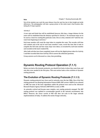 Chapter 7: Routing Dynamically 383Note
Not all the students may reach the same distance from the start line due to their height and stride
differences. The photographer will take a group picture of the entire team’s final location after
taking the 15 steps required.
Activity 2
A new start and finish line will be established; however, this time, a longer distance for the
route will be established than the distance specified in Activity 1. No maximum steps are to
be used as a basis for creating this particular route. One at a time, students will “walk the new
route from beginning to end twice.”
Each team member will count the steps taken to complete the route. The recorder will time
each student and at the end of each team member’s route, record the time that it took to
complete the full route and how many steps were taken, as recounted by each team member
and recorded on the team’s student file.
After both activities have been completed, teams will use the digital picture taken for Activity
1 and their recorded data from Activity 2 file to answer the reflection questions.
Group answers can be discussed as a class, time permitting.
Dynamic Routing Protocol Operation (7.1.1)
Before you look at the dynamic protocols, you should first look at where they came from, and
why they were needed in the first place. This next section looks at the evolution of dynamic
routing protocols.
The Evolution of Dynamic Routing Protocols (7.1.1.1)
Dynamic routing protocols have been used in networks since the late 1980s. One of the first
routing protocols was Routing Information Protocol (RIP). RIP version 1 (RIPv1) was released
in 1988, but some of the basic algorithms within the protocol were used on the Advanced
Research Projects Agency Network (ARPANET) as early as 1969.
As networks evolved and became more complex, new routing protocols emerged. The RIP
routing protocol was updated to accommodate growth in the network environment, into
RIPv2. However, the newer version of RIP still does not scale to the larger network
implementations of today. To address the needs of larger networks,
 