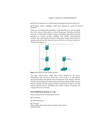 Chapter 1: Introduction to Switched Networks 41
■ Resiliency: Satisfies user expectations for keeping the network always on
■ Flexibility: Allows intelligent traffic load sharing by using all network
resources
These are not independent principles. Understanding how each principle
fits in the context of the others is critical. Designing a borderless switched
network in a hierarchical fashion creates a foundation that allows network
designers to overlay security, mobility, and unified communication
features. Two time-tested and proven hierarchical design frameworks for
campus networks are the three-tier layer and the two- tier layer models, as
illustrated in Figure 1-5.
The three critical layers within these tiered designs are the access,
distribution, and core layers. Each layer can be seen as a well-defined,
structured module with specific roles and functions in the campus network.
Introducing modularity into the campus hierarchical design further ensures
that the campus network remains resilient and flexible enough to provide
critical network services. Modularity also helps to allow for growth and
changes that occur over time.
Core Distribution Access (1.1.1.5)
There are three layers of distribution access:
■ Access layer
■ Distribution layer
■ Core layer
These will be discussed in greater detail in this section.
Access Layer
Figure 1-5 Switch Network Design Models
 
