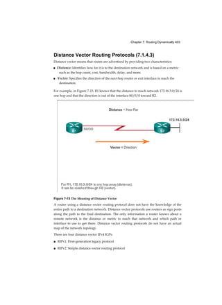 Chapter 7: Routing Dynamically 403
Distance Vector Routing Protocols (7.1.4.3)
Distance vector means that routes are advertised by providing two characteristics:
■ Distance: Identifies how far it is to the destination network and is based on a metric
such as the hop count, cost, bandwidth, delay, and more.
■ Vector: Specifies the direction of the next-hop router or exit interface to reach the
destination.
For example, in Figure 7-15, R1 knows that the distance to reach network 172.16.3.0/24 is
one hop and that the direction is out of the interface S0/0/0 toward R2.
Figure 7-15 The Meaning of Distance Vector
A router using a distance vector routing protocol does not have the knowledge of the
entire path to a destination network. Distance vector protocols use routers as sign posts
along the path to the final destination. The only information a router knows about a
remote network is the distance or metric to reach that network and which path or
interface to use to get there. Distance vector routing protocols do not have an actual
map of the network topology.
There are four distance vector IPv4 IGPs:
■ RIPv1: First-generation legacy protocol
■ RIPv2: Simple distance vector routing protocol
 