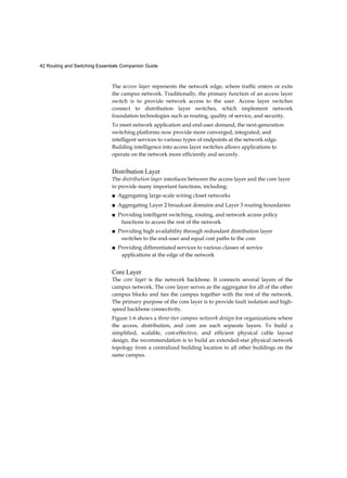 42 Routing and Switching Essentials Companion Guide
The access layer represents the network edge, where traffic enters or exits
the campus network. Traditionally, the primary function of an access layer
switch is to provide network access to the user. Access layer switches
connect to distribution layer switches, which implement network
foundation technologies such as routing, quality of service, and security.
To meet network application and end-user demand, the next-generation
switching platforms now provide more converged, integrated, and
intelligent services to various types of endpoints at the network edge.
Building intelligence into access layer switches allows applications to
operate on the network more efficiently and securely.
Distribution Layer
The distribution layer interfaces between the access layer and the core layer
to provide many important functions, including:
■ Aggregating large-scale wiring closet networks
■ Aggregating Layer 2 broadcast domains and Layer 3 routing boundaries
■ Providing intelligent switching, routing, and network access policy
functions to access the rest of the network
■ Providing high availability through redundant distribution layer
switches to the end-user and equal cost paths to the core
■ Providing differentiated services to various classes of service
applications at the edge of the network
Core Layer
The core layer is the network backbone. It connects several layers of the
campus network. The core layer serves as the aggregator for all of the other
campus blocks and ties the campus together with the rest of the network.
The primary purpose of the core layer is to provide fault isolation and high-
speed backbone connectivity.
Figure 1-6 shows a three-tier campus network design for organizations where
the access, distribution, and core are each separate layers. To build a
simplified, scalable, cost-effective, and efficient physical cable layout
design, the recommendation is to build an extended-star physical network
topology from a centralized building location to all other buildings on the
same campus.
 