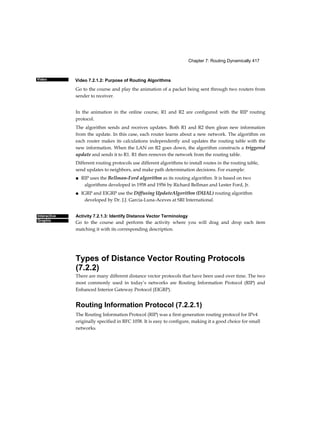 Video 7.2.1.2: Purpose of Routing Algorithms
Chapter 7: Routing Dynamically 417
Video
Interactive
Graphic
Go to the course and play the animation of a packet being sent through two routers from
sender to receiver.
In the animation in the online course, R1 and R2 are configured with the RIP routing
protocol.
The algorithm sends and receives updates. Both R1 and R2 then glean new information
from the update. In this case, each router learns about a new network. The algorithm on
each router makes its calculations independently and updates the routing table with the
new information. When the LAN on R2 goes down, the algorithm constructs a triggered
update and sends it to R1. R1 then removes the network from the routing table.
Different routing protocols use different algorithms to install routes in the routing table,
send updates to neighbors, and make path determination decisions. For example:
■ RIP uses the Bellman-Ford algorithm as its routing algorithm. It is based on two
algorithms developed in 1958 and 1956 by Richard Bellman and Lester Ford, Jr.
■ IGRP and EIGRP use the Diffusing UpdateAlgorithm (DUAL) routing algorithm
developed by Dr. J.J. Garcia-Luna-Aceves at SRI International.
Activity 7.2.1.3: Identify Distance Vector Terminology
Go to the course and perform the activity where you will drag and drop each item
matching it with its corresponding description.
Types of Distance Vector Routing Protocols
(7.2.2)
There are many different distance vector protocols that have been used over time. The two
most commonly used in today’s networks are Routing Information Protocol (RIP) and
Enhanced Interior Gateway Protocol (EIGRP).
Routing Information Protocol (7.2.2.1)
The Routing Information Protocol (RIP) was a first-generation routing protocol for IPv4
originally specified in RFC 1058. It is easy to configure, making it a good choice for small
networks.
 