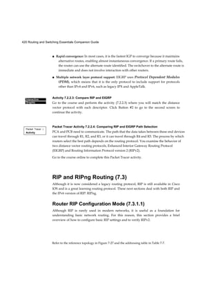 420 Routing and Switching Essentials Companion Guide
Refer to the reference topology in Figure 7-27 and the addressing table in Table 7-7.
Interactive
Graphic
Packet Tracer □
Activity
■ Rapid convergence: In most cases, it is the fastest IGP to converge because it maintains
alternative routes, enabling almost instantaneous convergence. If a primary route fails,
the router can use the alternate route identified. The switchover to the alternate route is
immediate and does not involve interaction with other routers.
■ Multiple network layer protocol support: EIGRP uses Protocol Dependent Modules
(PDM), which means that it is the only protocol to include support for protocols
other than IPv4 and IPv6, such as legacy IPX and AppleTalk.
Activity 7.2.2.3: Compare RIP and EIGRP
Go to the course and perform the activity (7.2.2.3) where you will match the distance
vector protocol with each descriptor. Click Button #2 to go to the second screen to
continue the activity.
Packet Tracer Activity 7.2.2.4: Comparing RIP and EIGRP Path Selection
PCA and PCB need to communicate. The path that the data takes between these end devices
can travel through R1, R2, and R3, or it can travel through R4 and R5. The process by which
routers select the best path depends on the routing protocol. You examine the behavior of
two distance vector routing protocols, Enhanced Interior Gateway Routing Protocol
(EIGRP) and Routing Information Protocol version 2 (RIPv2).
Go to the course online to complete this Packet Tracer activity.
RIP and RIPng Routing (7.3)
Although it is now considered a legacy routing protocol, RIP is still available in Cisco
IOS and is a great learning routing protocol. These next sections deal with both RIP and
the IPv6 version of RIP: RIPng.
Router RIP Configuration Mode (7.3.1.1)
Although RIP is rarely used in modern networks, it is useful as a foundation for
understanding basic network routing. For this reason, this section provides a brief
overview of how to configure basic RIP settings and to verify RIPv2.
 