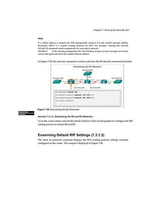Chapter 7: Routing Dynamically 423
Interactive
Graphic
Note
If a subnet address is entered, the IOS automatically converts it to the classful network address.
Remember RIPv1 is a classful routing protocol for IPv4. For example, entering the network
192.168.1.32 command would automatically be converted to network
192.168.1.0 in the running configuration file. The IOS does not give an error message, but instead
corrects the input and enters the classful network address.
In Figure 7-29, the network command is used to advertise the R1 directly connected networks.
Activity 7.3.1.2: Advertising the R2 and R3 Networks
Go to the course online and use the Syntax Checker in the second graphic to configure the RIP
routing process on routers R2 and R3.
Examining Default RIP Settings (7.3.1.3)
The show ip protocols command displays the IPv4 routing protocol settings currently
configured on the router. This output is displayed in Figure 7-30.
Figure 7-29 Advertising the R1 Networks
 