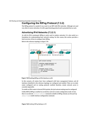 434 Routing and Switching Essentials Companion Guide
Figure 7-40 Verifying RIPng Settings on R1
Configuring the RIPng Protocol (7.3.2)
The RIPng protocol is needed if you want to use RIP with IPv6 networks. Although not used
very often in newer networks, it is still a great learning protocol and is presented here as such.
Advertising IPv6 Networks (7.3.2.1)
As with its IPv4 counterpart, RIPng is rarely used in modern networks. It is also useful as a
foundation for understanding basic network routing. For this reason, this section provides a
brief overview of how to configure basic RIPng.
Refer to the reference topology in Figure 7-39.
In this scenario, all routers have been configured with basic management features and all
interfaces identified in the reference topology are configured and enabled. There are no static
routes configured and no routing protocols enabled; therefore, remote network access is
currently impossible.
To enable an IPv6 router to forward IPv6 packets, the ipv6 unicast-routing must be configured.
Unlike RIPv2, RIPng is enabled on an interface and not in router configuration mode. In fact,
there is no network network-address command available in RIPng. Instead, use the ipv6 rip
domain-name enable interface configuration command.
Figure 7-39 Enabling RIPng on IPv6 Interfaces on R1
 