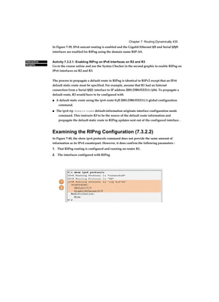 Chapter 7: Routing Dynamically 435
Interactive
Graphic
In Figure 7-39, IPv6 unicast routing is enabled and the Gigabit Ethernet 0/0 and Serial 0/0/0
interfaces are enabled for RIPng using the domain name RIP-AS.
Activity 7.3.2.1: Enabling RIPng on IPv6 Interfaces on R2 and R3
Go to the course online and use the Syntax Checker in the second graphic to enable RIPng on
IPv6 interfaces on R2 and R3.
The process to propagate a default route in RIPng is identical to RIPv2 except that an IPv6
default static route must be specified. For example, assume that R1 had an Internet
connection from a Serial 0/0/1 interface to IP address 2001:DB8:FEED:1::1/64. To propagate a
default route, R3 would have to be configured with
■ A default static route using the ipv6 route 0::/0 2001:DB8:FEED:1::1 global configuration
command.
■ The ipv6 rip domain-name default-information originate interface configuration mode
command. This instructs R3 to be the source of the default route information and
propagate the default static route in RIPng updates sent out of the configured interface .
Examining the RIPng Configuration (7.3.2.2)
In Figure 7-40, the show ipv6 protocols command does not provide the same amount of
information as its IPv4 counterpart. However, it does confirm the following parameters :
1. That RIPng routing is configured and running on router R1.
2. The interfaces configured with RIPng
 