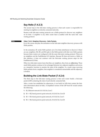448 Routing and Switching Essentials Companion Guide
Video
Say Hello (7.4.2.3)
The second step in the link-state routing process is that each router is responsible for
meeting its neighbors on directly connected networks.
Routers with link-state routing protocols use a Hello protocol to discover any neighbors
on its links. A neighbor is any other router that is enabled with the same link- state
routing protocol.
Video 7.4.2.3: Neighbor Discovery - Hello Packets.
Go to the course and play the animation on the link-state neighbor discovery process with
Hello packets.
In the animation, R1 sends Hello packets out of its links (interfaces) to discover if there
are any neighbors. R2, R3, and R4 reply to the Hello packet with their own Hello packets
because these routers are configured with the same link-state routing protocol. There are
no neighbors out the FastEthernet 0/0 interface. Because R1 does not receive a Hello on
this interface, it does not continue with the link-state routing process steps for the
FastEthernet 0/0 link.
When two link-state routers learn that they are neighbors, they form an adjacency. These
small Hello packets continue to be exchanged between two adjacent neighbors and serves
as a keepalive function to monitor the state of the neighbor. If a router stops receiving
Hello packets from a neighbor, that neighbor is considered unreachable and the adjacency
is broken.
Building the Link-State Packet (7.4.2.4)
The third step in the link-state routing process is that each router builds a link-state
packet (LSP) containing the state of each directly connected link.
After a router has established its adjacencies, it can build its LSPs that contain the link-
state information about its links. A simplified version of the LSP from R1 would contain
the following:
1. R1; Ethernet network 10.1.0.0/16; Cost 2
2. R1 -> R2; Serial point-to-point network; 10.2.0.0/16; Cost 20
3. R1 -> R3; Serial point-to-point network; 10.3.0.0/16; Cost 5
4. R1 -> R4; Serial point-to-point network; 10.4.0.0/16; Cost 20
 