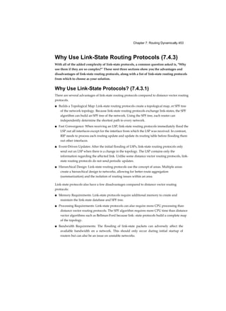 Chapter 7: Routing Dynamically 453
Why Use Link-State Routing Protocols (7.4.3)
With all of the added complexity of link-state protocols, a common question asked is, “Why
use them if they are so complex?” These next three sections show you the advantages and
disadvantages of link-state routing protocols, along with a list of link-state routing protocols
from which to choose as your solution.
Why Use Link-State Protocols? (7.4.3.1)
There are several advantages of link-state routing protocols compared to distance vector routing
protocols.
■ Builds a Topological Map: Link-state routing protocols create a topological map, or SPF tree
of the network topology. Because link-state routing protocols exchange link-states, the SPF
algorithm can build an SPF tree of the network. Using the SPF tree, each router can
independently determine the shortest path to every network.
■ Fast Convergence: When receiving an LSP, link-state routing protocols immediately flood the
LSP out all interfaces except for the interface from which the LSP was received. In contrast,
RIP needs to process each routing update and update its routing table before flooding them
out other interfaces.
■ Event-Driven Updates: After the initial flooding of LSPs, link-state routing protocols only
send out an LSP when there is a change in the topology. The LSP contains only the
information regarding the affected link. Unlike some distance vector routing protocols, link-
state routing protocols do not send periodic updates.
■ Hierarchical Design: Link-state routing protocols use the concept of areas. Multiple areas
create a hierarchical design to networks, allowing for better route aggregation
(summarization) and the isolation of routing issues within an area.
Link-state protocols also have a few disadvantages compared to distance vector routing
protocols:
■ Memory Requirements: Link-state protocols require additional memory to create and
maintain the link-state database and SPF tree.
■ Processing Requirements: Link-state protocols can also require more CPU processing than
distance vector routing protocols. The SPF algorithm requires more CPU time than distance
vector algorithms such as Bellman-Ford because link- state protocols build a complete map
of the topology.
■ Bandwidth Requirements: The flooding of link-state packets can adversely affect the
available bandwidth on a network. This should only occur during initial startup of
routers but can also be an issue on unstable networks.
 