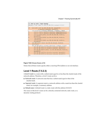 Chapter 7: Routing Dynamically 461
Figure 7-64 Ultimate Routes of R1
Notice that all these routes specify either a next-hop IPv4 address or an exit interface.
Level 1 Route (7.5.2.3)
A level 1 route is a route with a subnet mask equal to or less than the classful mask of the
network address. Therefore, a level 1 route can be a
■ Network route: A network route that has a subnet mask equal to that of the
classful mask.
■ Supernet route: A supernet route is a network address with a mask less than the classful
mask, for example, a summary address.
■ Default route: A default route is a static route with the address 0.0.0.0/0.
The source of the level 1 route can be a directly connected network, static route, or a
dynamic routing protocol.
 