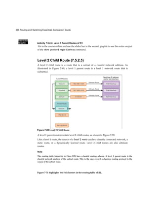 465 Routing and Switching Essentials Companion Guide
Interactive
Graphic
Figure 7-71 highlights the child routes in the routing table of R1.
Activity 7.5.2.4: Level 1 Parent Routes of R1
Go to the course online and use the slider bar in the second graphic to see the entire output
of the show ip route I begin Gateway command.
Level 2 Child Route (7.5.2.5)
A level 2 child route is a route that is a subnet of a classful network address. As
illustrated in Figure 7-69, a level 1 parent route is a level 1 network route that is
subnetted.
A level 1 parent routes contain level 2 child routes, as shown in Figure 7-70.
Like a level 1 route, the source of a level 2 route can be a directly connected network, a
static route, or a dynamically learned route. Level 2 child routes are also ultimate
routes.
Note
The routing table hierarchy in Cisco IOS has a classful routing scheme. A level 1 parent route is the
classful network address of the subnet route. This is the case even if a classless routing protocol is the
source of the subnet route.
Figure 7-69 Level 2 Child Route
 