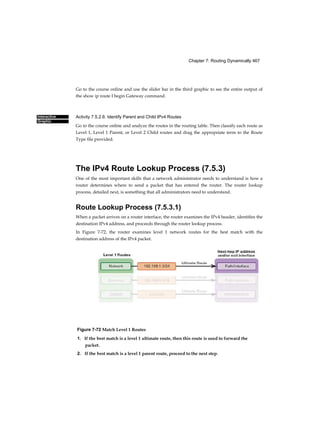 Chapter 7: Routing Dynamically 467
Interactive
Graphic
Go to the course online and use the slider bar in the third graphic to see the entire output of
the show ip route I begin Gateway command.
Activity 7.5.2.6: Identify Parent and Child IPv4 Routes
Go to the course online and analyze the routes in the routing table. Then classify each route as
Level 1, Level 1 Parent, or Level 2 Child routes and drag the appropriate term to the Route
Type file provided.
The IPv4 Route Lookup Process (7.5.3)
One of the most important skills that a network administrator needs to understand is how a
router determines where to send a packet that has entered the router. The router lookup
process, detailed next, is something that all administrators need to understand.
Route Lookup Process (7.5.3.1)
When a packet arrives on a router interface, the router examines the IPv4 header, identifies the
destination IPv4 address, and proceeds through the router lookup process.
In Figure 7-72, the router examines level 1 network routes for the best match with the
destination address of the IPv4 packet.
Figure 7-72 Match Level 1 Routes
1. If the best match is a level 1 ultimate route, then this route is used to forward the
packet.
2. If the best match is a level 1 parent route, proceed to the next step.
 