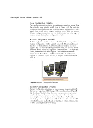 48 Routing and Switching Essentials Companion Guide
Fixed Configuration Switches
Fixed configuration switches do not support features or options beyond those
that originally came with the switch (refer to Figure 1-10). The particular
model determines the features and options available. For example, a 24-port
gigabit fixed switch cannot support additional ports. There are typically
different configuration choices that vary in how many and what types of
ports are included with a fixed configuration switch.
Modular Configuration Switches
Modular configuration switches offer more flexibility in their configuration.
Modular configuration switches typically come with different sized chassis
that allow for the installation of different numbers of modular line cards
(Figure 1-11). The line cards actually contain the ports. The line card fits into
the switch chassis the way that expansion cards fit into a PC. The larger the
chassis, the more modules it can support. There can be many different
chassis sizes to choose from. A modular switch with a 24-port line card
supports an additional 24-port line card, to bring the total number of ports
up to 48.
Stackable Configuration Switches
Stackable configuration switches can be interconnected using a special cable
that provides high-bandwidth throughput between the switches (Figure 1-
12). Cisco StackWise technology allows the interconnection of up to nine
switches. Switches can be stacked one on top of the other with cables
connecting the switches in a daisy chain fashion. The stacked switches
effectively operate as a single larger switch. Stackable switches are desirable
where fault tolerance and bandwidth availability are critical and a modular
switch is too costly to implement. Using
Figure 1-11 Modular Configuration Switches
 