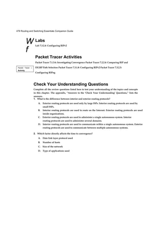 478 Routing and Switching Essentials Companion Guide
W
f
Packet Tracer □
Activity
Labs
Lab 7.3.2.4: Configuring RIPv2
Packet Tracer Activities
Packet Tracer 7.1.3.6: Investigating Convergence Packet Tracer 7.2.2.4: Comparing RIP and
EIGRP Path Selection Packet Tracer 7.3.1.8: Configuring RIPv2 Packet Tracer 7.3.2.3:
Configuring RIPng
Check Your Understanding Questions
Complete all the review questions listed here to test your understanding of the topics and concepts
in this chapter. The appendix, “Answers to the ‘Check Your Understanding’ Questions,” lists the
answers.
1. What is the difference between interior and exterior routing protocols?
A. Exterior routing protocols are used only by large ISPs. Interior routing protocols are used by
small ISPs.
B. Interior routing protocols are used to route on the Internet. Exterior routing protocols are used
inside organizations.
C. Exterior routing protocols are used to administer a single autonomous system. Interior
routing protocols are used to administer several domains.
D. Interior routing protocols are used to communicate within a single autonomous system. Exterior
routing protocols are used to communicate between multiple autonomous systems.
2. Which factor directly affects the time to convergence?
A. Data link layer protocol used
B. Number of hosts
C. Size of the network
D. Type of applications used
 