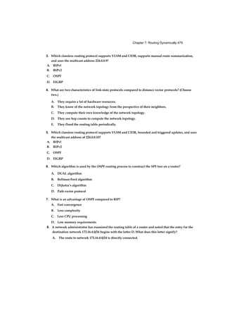 Chapter 7: Routing Dynamically 479
3. Which classless routing protocol supports VLSM and CIDR, supports manual route summarization,
and uses the multicast address 224.0.0.9?
4. What are two characteristics of link-state protocols compared to distance vector protocols? (Choose
two.)
A. They require a lot of hardware resources.
B. They know of the network topology from the perspective of their neighbors.
C. They compute their own knowledge of the network topology.
D. They use hop counts to compute the network topology.
E. They flood the routing table periodically.
5. Which classless routing protocol supports VLSM and CIDR, bounded and triggered updates, and uses
the multicast address of 224.0.0.10?
6. Which algorithm is used by the OSPF routing process to construct the SPF tree on a router?
A. DUAL algorithm
B. Bellman-Ford algorithm
C. Dijkstra’s algorithm
D. Path vector protocol
7. What is an advantage of OSPF compared to RIP?
A. Fast convergence
B. Less complexity
C. Less CPU processing
D. Low memory requirements
8. A network administrator has examined the routing table of a router and noted that the entry for the
destination network 172.16.4.0/24 begins with the letter D. What does this letter signify?
A. The route to network 172.16.4.0/24 is directly connected.
A. RIPvl
B. RIPv2
C. OSPF
D. EIGRP
A. RIPvl
B. RIPv2
C. OSPF
D. EIGRP
 