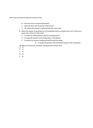 480 Routing and Switching Essentials Companion Guide
B. The route source was learned dynamically.
C. That is the direct route for packets to that network.
D. The route to this network is configured statically on the router.
9. What is the purpose of classifying Cisco IP routing table entries as ultimate route, level 1 route, level 1
parent route, and level 2 child routes?
A. To enable the implementation of dynamic routing protocols
B. To explain the operation of the routing table as a flat database
C. To enable Cisco routers to implement both IPv4 and IPv6 routing
D. To explain the operation of the hierarchical structure of the routing table
10. What are two functions of dynamic routing protocols? (Choose two.)
A. To
B. To
C. To
D. To
E. To
 