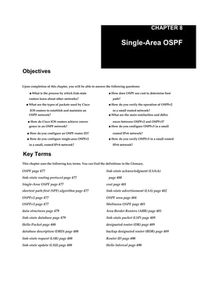 CHAPTER 8
Single-Area OSPF
Objectives
Upon completion of this chapter, you will be able to answer the following questions:
■ What is the process by which link-state ■ How does OSPF use cost to determine best
routers learn about other networks? path?
■ What are the types of packets used by Cisco ■ How do you verify the operation of OSPFv2
IOS routers to establish and maintain an in a small routed network?
OSPF network? ■ What are the main similarities and differ
■ How do Cisco IOS routers achieve conver ences between OSPFv2 and OSPFv3?
gence in an OSPF network? ■ How do you configure OSPFv3 in a small
■ How do you configure an OSPF router ID? routed IPv6 network?
■ How do you configure single-area OSPFv2 ■ How do you verify OSPFv3 in a small routed
in a small, routed IPv4 network? IPv6 network?
Key Terms
This chapter uses the following key terms. You can find the definitions in the Glossary.
OSPF page 477 link-state acknowledgment (LSAck)
link-state routing protocol page 477 page 480
Single-Area OSPF page 477 cost page 481
shortest path first (SPF) algorithm page 477 link-state advertisement (LSA) page 482
OSPFv2 page 477 OSPF area page 484
OSPFv3 page 477 Multiarea OSPF page 485
data structures page 479 Area Border Routers (ABR) page 485
link-state database page 479 link-state packet (LSP) page 489
Hello Packet page 480 designated router (DR) page 489
database description (DBD) page 480 backup designated router (BDR) page 489
link-state request (LSR) page 480 Router ID page 490
link-state update (LSU) page 480 Hello Interval page 490
 