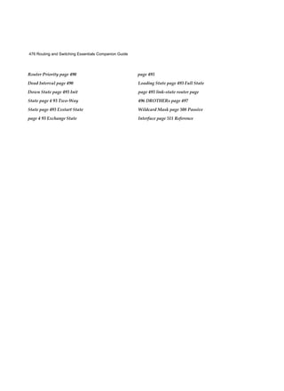 476 Routing and Switching Essentials Companion Guide
Router Priority page 490
Dead Interval page 490
Down State page 493 Init
State page 4 93 Two-Way
State page 493 Exstart State
page 4 93 Exchange State
page 493
Loading State page 493 Full State
page 493 link-state router page
496 DROTHERs page 497
Wildcard Mask page 508 Passive
Interface page 511 Reference
 