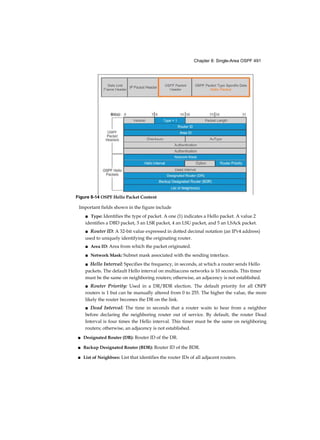 Chapter 8: Single-Area OSPF 491
Important fields shown in the figure include
■ Type: Identifies the type of packet. A one (1) indicates a Hello packet. A value 2
identifies a DBD packet, 3 an LSR packet, 4 an LSU packet, and 5 an LSAck packet.
■ Router ID: A 32-bit value expressed in dotted decimal notation (an IPv4 address)
used to uniquely identifying the originating router.
■ Area ID: Area from which the packet originated.
■ Network Mask: Subnet mask associated with the sending interface.
■ Hello Interval: Specifies the frequency, in seconds, at which a router sends Hello
packets. The default Hello interval on multiaccess networks is 10 seconds. This timer
must be the same on neighboring routers; otherwise, an adjacency is not established.
■ Router Priority: Used in a DR/BDR election. The default priority for all OSPF
routers is 1 but can be manually altered from 0 to 255. The higher the value, the more
likely the router becomes the DR on the link.
■ Dead Interval: The time in seconds that a router waits to hear from a neighbor
before declaring the neighboring router out of service. By default, the router Dead
Interval is four times the Hello interval. This timer must be the same on neighboring
routers; otherwise, an adjacency is not established.
■ Designated Router (DR): Router ID of the DR.
■ Backup Designated Router (BDR): Router ID of the BDR.
■ List of Neighbors: List that identifies the router IDs of all adjacent routers.
Figure 8-14 OSPF Hello Packet Content
 