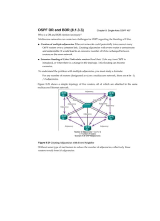 Chapter 8: Single-Area OSPF 497OSPF DR and BDR (8.1.3.3)
Why is a DR and BDR election necessary?
Multiaccess networks can create two challenges for OSPF regarding the flooding of LSAs:
■ Creation of multiple adjacencies: Ethernet networks could potentially interconnect many
OSPF routers over a common link. Creating adjacencies with every router is unnecessary
and undesirable. It would lead to an excessive number of LSAs exchanged between
routers on the same network.
■ Extensive flooding of LSAs: Link-state routers flood their LSAs any time OSPF is
initialized, or when there is a change in the topology. This flooding can become
excessive.
To understand the problem with multiple adjacencies, you must study a formula:
For any number of routers (designated as n) on a multiaccess network, there are n (n - 1)
/ 2 adjacencies.
Figure 8-21 Creating Adjacencies with Every Neighbor
Without some type of mechanism to reduce the number of adjacencies, collectively these
routers would form 10 adjacencies:
Figure 8-21 shows a simple topology of five routers, all of which are attached to the same
multiaccess Ethernet network.
Numbor of Adjaconcios = n (n 1) / 2
n = number of routers
Examplo: 5 (5-1)72=10adjaconcios
 