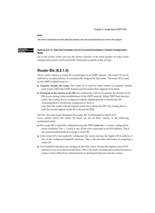 Chapter 8: Single-Area OSPF 503
Interactive
Graphic
Note
The list of commands has been altered to display only the commands that are used in this chapter.
Activity 8.2.1.2: View the Complete List of Commands Available in Router Configuration
Mode
Go to the course online and use the Syntax Checker in the third graphic to enter router
configuration mode on R2 and list the commands available at the prompt.
Router IDs (8.2.1.3)
Every router requires a router ID to participate in an OSPF domain. The router ID can be
defined by an administrator or automatically assigned by the router. The router ID is used
by the OSPF-enabled router to
■ Uniquely identify the router: The router ID is used by other routers to uniquely identify
each router within the OSPF domain and all packets that originate from them.
■ Participate in the election of the DR: In a multiaccess LAN environment, the election of the
DR occurs during initial establishment of the OSPF network. When OSPF links become
active, the routing device configured with the highest priority is elected the DR.
Assuming there is no priority configured, or there is
a tie, then the router with the highest router ID is elected the DR. The routing device
with the second highest router ID is elected the BDR.
But how does the router determine the router ID? As illustrated in Figure 8-27,
Cisco routers derive the router ID based on one of three criteria, in the following
preferential order:
■ The router ID is explicitly configured using the OSPF router-id rid router configuration
mode command. The rid value is any 32-bit value expressed as an IPv4 address. This is
the recommended method to assign a router ID.
■ If the router ID is not explicitly configured, the router chooses the highest IPv4 address of
any of the configured loopback interfaces. This is the next best alternative to assigning a
router ID.
■ If no loopback interfaces are configured, then the router chooses the highest active IPv4
address of any of its physical interfaces. This is the least recommended method because it
makes it more difficult for administrators to distinguish between specific routers.
 