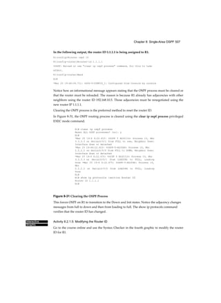Chapter 8: Single-Area OSPF 507
Interactive
Graphic
In the following output, the router ID 1.1.1.1 is being assigned to R1.
R1(config)#router ospf 10
R1(config-router)#router-id 1.1.1.1
%OSPF: Reload or use "clear ip ospf process" command, for this to take
effect.
R1(config-router)#end
R1#
*Mar 25 19:46:09.711: %SYS-5-CONFIG_I: Configured from Console by console
Notice how an informational message appears stating that the OSPF process must be cleared or
that the router must be reloaded. The reason is because R1 already has adjacencies with other
neighbors using the router ID 192.168.10.5. Those adjacencies must be renegotiated using the
new router IP 1.1.1.1.
Clearing the OSPF process is the preferred method to reset the router ID.
In Figure 8-31, the OSPF routing process is cleared using the clear ip ospf process privileged
EXEC mode command.
Rl# clear ip ospf process
Reset ALL OSPF processes? [no]: y
Rl#
*Mar 25 19:4 6:22.423: %OCPF 5 ADJCI1G: Process 10, Nbr
3.3.3.3 on SerialO/O/1 from FULL to DOWN, Neighbor Down:
Interface down or detached
*Mar 25 19:46:22.423: %0SPF-5-ADJCHG: Process 10, Nbr
2.2.2.2 on Serial0/0/0 from FULL to DOWN, Neighbor Down:
Interface down or detached
*Mar 25 19:4 6:22.475: %OCPF 5 ADJCI1G: Process 10, Nbr
3.3.3.3 on SerialO/O/1 from LOADING to FULL, Loading
Done •Mar 25 19:4 6:22.475: %OSPF-5-ADJCHG: Process 10,
Nbr
2.2.2.2 on Serial0/0/0 from LOADING to FULL, Loading
Done
Rl#
Rl# show ip protocols |section Router ID
Router ID 1.1.1.1
Rl#
Figure 8-31 Clearing the OSPF Process
This forces OSPF on R1 to transition to the Down and Init states. Notice the adjacency changes
messages from full to down and then from loading to full. The show ip protocols command
verifies that the router ID has changed.
Activity 8.2.1.5: Modifying the Router ID
Go to the course online and use the Syntax Checker in the fourth graphic to modify the router
ID for R1.
 