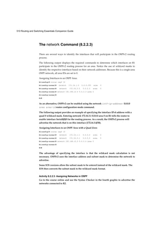 510 Routing and Switching Essentials Companion Guide
The network Command (8.2.2.3)
There are several ways to identify the interfaces that will participate in the OSPFv2 routing
process.
The following output displays the required commands to determine which interfaces on R1
participate in the OSPFv2 routing process for an area. Notice the use of wildcard masks to
identify the respective interfaces based on their network addresses. Because this is a single-area
OSPF network, all area IDs are set to 0.
Assigning Interfaces to an OSPF Area:
Rl(config)# router ospf 10
Rl(config-router)# network 172.16.1.0 0.0.0.255 area 0
Rl(config-router)# network 172.16.3.0 0.0.0.3 area 0
Rl(config-router)# network 192.168.10.4 0.0.0.3 area 0
Rl(config-router)#
Rl#
As an alternative, OSPFv2 can be enabled using the network intf-ip-address 0.0.0.0
area area-id router configuration mode command.
The following output provides an example of specifying the interface IPv4 address with a
quad 0 wildcard mask. Entering network 172.16.3.1 0.0.0.0 area 0 on R1 tells the router to
enable interface Serial0/0/0 for the routing process. As a result, the OSPFv2 process will
advertise the network that is on this interface (172.16.3.0/30).
Assigning Interfaces to an OSPF Area with a Quad Zero:
Rl(config)# router ospf 10
Rl(config-router)# network 172.16.1.1 0.0.0.0 area 0
Rl(config-router)# network 172.16.3.1 0.0.0.0 area 0
Rl(config-router)# network 192.168.10.5 0.0.0.0 area 0
Rl(config-router)#
Rl#
The advantage of specifying the interface is that the wildcard mask calculation is not
necessary. OSPFv2 uses the interface address and subnet mask to determine the network to
advertise.
Some IOS versions allow the subnet mask to be entered instead of the wildcard mask. The
IOS then converts the subnet mask to the wildcard mask format.
Activity 8.2.2.3: Assigning Networks in OSPF
Go to the course online and use the Syntax Checker in the fourth graphic to advertise the
networks connected to R2.
 