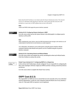 Chapter 8: Single-Area OSPF 513
Figure 8-36 Default Cisco OSPF Cost Values
Interactive
Graphic
Interactive
Graphic
Packet Tracer □
Activity
Notice that the G0/0 interface is now listed under the Passive Interface(s) section. The network
172.16.1.0 is still listed under Routing for Networks, which means that this network is still
included as a route entry in OSPF updates that are sent to R2 and R3.
Note
OSPFv2 and OSPFv3 both support the passive-interface command.
Activity 8.2.2.5: Configuring Passive Interfaces in OSPF
Go to the course online and use the Syntax Checker in the third graphic to configure passive
interfaces on R2 and R3.
Note
While completing the syntax checker, notice the OSPF informational state messages as the interfaces are all
rendered passive and then the two serial interfaces are made nonpassive.
As an alternative, all interfaces can be made passive using the passive-interface default
command. Interfaces that should not be passive can be re-enabled using the no passive-
interface command.
Activity 8.2.2.6: Calculating Subnet and Wildcard Masks
Go to the course online and complete the activity calculating the subnet and wildcard masks.
Click New Problem to continue the activity.
Packet Tracer Activity 8.2.2.7: Configuring OSPFv2 in a Single-Area
In this activity, the IP addressing is already configured. You are responsible for configuring the
three router topologies with basic single-area OSPFv2 and then verifying connectivity between
end devices.
Go to the course online to complete this Packet Tracer activity.
OSPF Cost (8.2.3)
The original RFC for OSPF had cost an amount that was to be manually set by every individual
network administrator. To help out, some companies made the default cost of every interface a
value of 1. That made OSPF an expensive way to implement
 