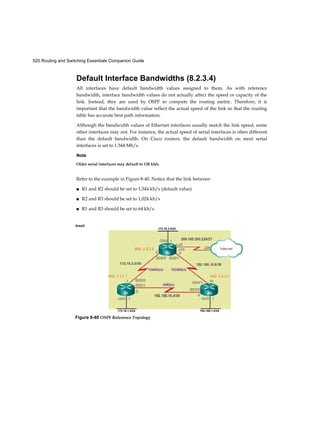 520 Routing and Switching Essentials Companion Guide
Default Interface Bandwidths (8.2.3.4)
All interfaces have default bandwidth values assigned to them. As with reference
bandwidth, interface bandwidth values do not actually affect the speed or capacity of the
link. Instead, they are used by OSPF to compute the routing metric. Therefore, it is
important that the bandwidth value reflect the actual speed of the link so that the routing
table has accurate best path information.
Although the bandwidth values of Ethernet interfaces usually match the link speed, some
other interfaces may not. For instance, the actual speed of serial interfaces is often different
than the default bandwidth. On Cisco routers, the default bandwidth on most serial
interfaces is set to 1.544 Mb/s.
Note
Older serial interfaces may default to 128 kb/s.
Refer to the example in Figure 8-40. Notice that the link between
■ R1 and R2 should be set to 1,544 kb/s (default value)
■ R2 and R3 should be set to 1,024 kb/s
■ R1 and R3 should be set to 64 kb/s
AreaO
172.16.2.0/24
172.16.1.0/24 192.168.1.0/24
Figure 8-40 OSPF Reference Topology
 