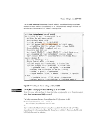 Chapter 8: Single-Area OSPF 521
Interactive
Graphic
Use the show interfaces command to view the interface bandwidth setting. Figure 8-41
displays the serial interface 0/0/0 settings for R1. The bandwidth setting is accurate and
therefore the serial interface does not have to be adjusted.
Figure 8-41 Verifying the Default Settings of R1 Serial 0/0/0
Activity 8.2.3.4: Verifying the Default Settings of R1 Serial 0/0/0
Go to the course online and use the slider bar in the second graphic to see the entire output
of the show interfaces serial 0/0/0 command.
The following output displays the serial interface 0/0/1 settings for R1.
R1# show interfaces serial 0/0/1 | include BW
MTU 1500 bytes, Bw 1544 Kbit/sec, DLY 20000 usec,
R1#
It also confirms that the interface is using the default interface bandwidth 1,544 kb/s.
According to the reference topology, this should be set to 64 kb/s. Therefore, the R1 serial
0/0/1 interface must be adjusted.
 