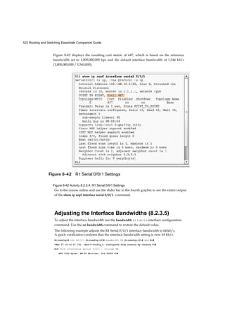 522 Routing and Switching Essentials Companion Guide
Figure 8-42 displays the resulting cost metric of 647, which is based on the reference
bandwidth set to 1,000,000,000 bps and the default interface bandwidth of 1,544 kb/s
(1,000,000,000 / 1,544,000).
Figure 8-42 Activity 8.2.3.4: R1 Serial 0/0/1 Settings
Go to the course online and use the slider bar in the fourth graphic to see the entire output
of the show ip ospf interface serial 0 / 0 / 1 command.
Adjusting the Interface Bandwidths (8.2.3.5)
To adjust the interface bandwidth use the bandwidth kilobits interface configuration
command. Use the no bandwidth command to restore the default value.
The following example adjusts the R1 Serial 0/0/1 interface bandwidth to 64 kb/s.
A quick verification confirms that the interface bandwidth setting is now 64 kb/s.
Rl(config)# int s0/0/1 Rl(config-if)# bandwidth 64 Rl(config-if)# end Rl#
*Mar 27 10:10:07.735: %Sys-5-Config_I: Configured from console by console Rl#
Rl# show interfaces serial 0/0/1 | include BW
MTU l550 bytes, BW 64 Kbit/sec, DLY 20000 Rl#
 