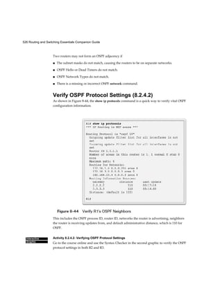 526 Routing and Switching Essentials Companion Guide
Interactive
Graphic
Two routers may not form an OSPF adjacency if
■ The subnet masks do not match, causing the routers to be on separate networks.
■ OSPF Hello or Dead Timers do not match.
■ OSPF Network Types do not match.
■ There is a missing or incorrect OSPF network command.
Verify OSPF Protocol Settings (8.2.4.2)
As shown in Figure 8-44, the show ip protocols command is a quick way to verify vital OSPF
configuration information.
This includes the OSPF process ID, router ID, networks the router is advertising, neighbors
the router is receiving updates from, and default administrative distance, which is 110 for
OSPF.
Activity 8.2.4.2: Verifying OSPF Protocol Settings
Go to the course online and use the Syntax Checker in the second graphic to verify the OSPF
protocol settings in both R2 and R3.
 