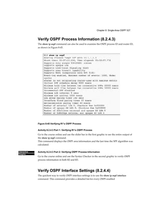 Chapter 8: Single-Area OSPF 527
Interactive
Graphic
Verify OSPF Process Information (8.2.4.3)
The show ip ospf command can also be used to examine the OSPF process ID and router ID,
as shown in Figure 8-45.
Figure 8-45 Verifying R1’s OSPF Process
Activity 8.2.4.3 Part 1: Verifying R1’s OSPF Process
Go to the course online and use the slider bar in the first graphic to see the entire output of
the show ip ospf command.
This command displays the OSPF area information and the last time the SPF algorithm was
calculated.
Activity 8.2.4.3 Part 2: Verifying OSPF Process Information
Go to the course online and use the Syntax Checker in the second graphic to verify OSPF
process information in both R2 and R3.
Verify OSPF Interface Settings (8.2.4.4)
The quickest way to verify OSPF interface settings is to use the show ip ospf interface
command. This command provides a detailed list for every OSPF-enabled
 