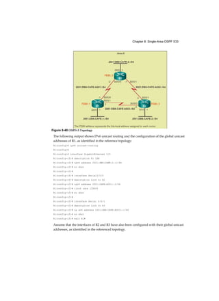 Chapter 8: Single-Area OSPF 533
The following output shows IPv6 unicast routing and the configuration of the global unicast
addresses of R1, as identified in the reference topology:
Rl(config)# ipv6 unicast-routing
Rl(config)#
Rl(config)# interface GigabitEthernet 0/0
Rl(config-if)# description R1 LAN
Rl(config-if)# ipv6 address 2001:DB8:CAFÉ:1::1/64
Rl(config-if)# no shut
Rl(config-if)#
Rl(config-if)# interface Serial0/0/0
Rl(config-if)# description Link to R2
Rl(config-if)# ipv6 address 2001:CAFE:A001::1/64
Rl(config-if)# clock rate 128000
Rl(config-if)# no shut
Rl(config-if)#
Rl(config-if)# interface Serial 0/0/1
Rl(config-if)# description Link to R3
Rl(config-if)# ip av6 address 2001:DB8:CAFE:A003::1/64
Rl(config-if)# no shut
Rl(config-if)# exit Rl#
Assume that the interfaces of R2 and R3 have also been configured with their global unicast
addresses, as identified in the referenced topology.
Figure 8-49 OSPFv3 Topology
 
