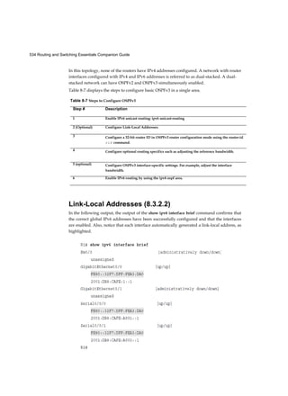 534 Routing and Switching Essentials Companion Guide
In this topology, none of the routers have IPv4 addresses configured. A network with router
interfaces configured with IPv4 and IPv6 addresses is referred to as dual-stacked. A dual-
stacked network can have OSPFv2 and OSPFv3 simultaneously enabled.
Table 8-7 displays the steps to configure basic OSPFv3 in a single area.
Link-Local Addresses (8.3.2.2)
In the following output, the output of the show ipv6 interface brief command confirms that
the correct global IPv6 addresses have been successfully configured and that the interfaces
are enabled. Also, notice that each interface automatically generated a link-local address, as
highlighted.
Table 8-7 Steps to Configure OSPFv3
Step # Description
1 Enable IPv6 unicast routing: ipv6 unicast-routing
2 (Optional) Configure Link-Local Addresses.
3 Configure a 32-bit router ID in OSPFv3 router configuration mode using the router-id
rid command.
4 Configure optional routing specifics such as adjusting the reference bandwidth.
5 (optional) Configure OSPFv3 interface-specific settings. For example, adjust the interface
bandwidth.
6 Enable IPv6 routing by using the ipv6 ospf area.
 