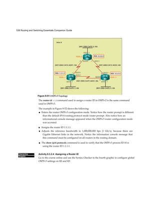 538 Routing and Switching Essentials Companion Guide
Interactive
Graphic
The router-id rid command used to assign a router ID in OSPFv2 is the same command
used in OSPFv3.
The example in Figure 8-52 shows the following:
■ Enters the router OSPFv3 configuration mode. Notice how the router prompt is different
than the default IPv4 routing protocol mode router prompt. Also notice how an
informational console message appeared when the OSPFv3 router configuration mode
was accessed.
■ Assigns the router ID 1.1.1.1.
■ Adjusts the reference bandwidth to 1,000,000,000 bps (1 Gb/s), because there are
Gigabit Ethernet links in the network. Notice the information console message that
this command must be configured on all routers in the routing domain.
■ The show ipv6 protocols command is used to verify that the OSPFv3 process ID 10 is
using the router ID 1.1.1.1.
Activity 8.3.2.4: Assigning a Router ID
Go to the course online and use the Syntax Checker in the fourth graphic to configure global
OSPFv3 settings on R2 and R3.
Figure 8-51 OSPFv3 Topology
 