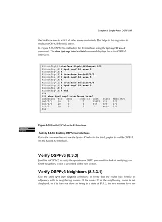 Chapter 8: Single-Area OSPF 541
Interactive
Graphic
the backbone area to which all other areas must attach. This helps in the migration to
multiarea OSPF, if the need arises.
In Figure 8-53, OSPFv3 is enabled on the R1 interfaces using the ipv6 ospf 10 area 0
command. The show ipv6 ospf interface brief command displays the active OSPFv3
interfaces.
Figure 8-53 Enable OSPFv3 on the R1 Interfaces
Activity 8.3.2.6: Enabling OSPFv3 on Interfaces
Go to the course online and use the Syntax Checker in the third graphic to enable OSPFv3
on the R2 and R3 interfaces.
Verify OSPFv3 (8.3.3)
Just like in OSPFv2, to verify the operation of OSPF, you must first look at verifying your
OSPF neighbors, which is described in the next section.
Verify OSPFv3 Neighbors (8.3.3.1)
Use the show ipv6 ospf neighbor command to verify that the router has formed an
adjacency with its neighboring routers. If the router ID of the neighboring router is not
displayed, or if it does not show as being in a state of FULL, the two routers have not
 