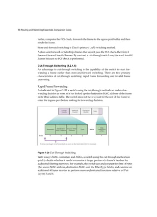 56 Routing and Switching Essentials Companion Guide
buffer, computes the FCS check, forwards the frame to the egress port buffer and then
sends the frame.
Store-and-forward switching is Cisco’s primary LAN switching method.
A store-and-forward switch drops frames that do not pass the FCS check, therefore it
does not forward invalid frames. By contrast, a cut-through switch may forward invalid
frames because no FCS check is performed.
Cut-Through Switching (1.2.1.5)
An advantage to cut-through switching is the capability of the switch to start for-
warding a frame earlier than store-and-forward switching. There are two primary
characteristics of cut-through switching: rapid frame forwarding and invalid frame
processing.
Rapid Frame Forwarding
As indicated in Figure 1-20, a switch using the cut-through method can make a for-
warding decision as soon as it has looked up the destination MAC address of the frame
in its MAC address table. The switch does not have to wait for the rest of the frame to
enter the ingress port before making its forwarding decision.
Figure 1-20 Cut-Through Switching
With today’s MAC controllers and ASICs, a switch using the cut-through method can
quickly decide whether it needs to examine a larger portion of a frame’s headers for
additional filtering purposes. For example, the switch can analyze past the first 14 bytes
(the source MAC address, destination MAC, and the EtherType fields), and examine an
additional 40 bytes in order to perform more sophisticated functions relative to IPv4
Layers 3 and 4.
 