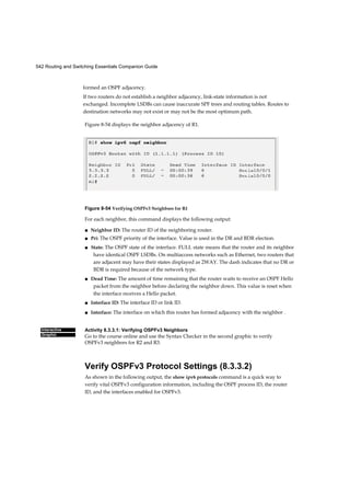 542 Routing and Switching Essentials Companion Guide
Interactive
Graphic
formed an OSPF adjacency.
If two routers do not establish a neighbor adjacency, link-state information is not
exchanged. Incomplete LSDBs can cause inaccurate SPF trees and routing tables. Routes to
destination networks may not exist or may not be the most optimum path.
Figure 8-54 displays the neighbor adjacency of R1.
Figure 8-54 Verifying OSPFv3 Neighbors for R1
For each neighbor, this command displays the following output:
■ Neighbor ID: The router ID of the neighboring router.
■ Pri: The OSPF priority of the interface. Value is used in the DR and BDR election.
■ State: The OSPF state of the interface. FULL state means that the router and its neighbor
have identical OSPF LSDBs. On multiaccess networks such as Ethernet, two routers that
are adjacent may have their states displayed as 2WAY. The dash indicates that no DR or
BDR is required because of the network type.
■ Dead Time: The amount of time remaining that the router waits to receive an OSPF Hello
packet from the neighbor before declaring the neighbor down. This value is reset when
the interface receives a Hello packet.
■ Interface ID: The interface ID or link ID.
■ Interface: The interface on which this router has formed adjacency with the neighbor .
Activity 8.3.3.1: Verifying OSPFv3 Neighbors
Go to the course online and use the Syntax Checker in the second graphic to verify
OSPFv3 neighbors for R2 and R3.
Verify OSPFv3 Protocol Settings (8.3.3.2)
As shown in the following output, the show ipv6 protocols command is a quick way to
verify vital OSPFv3 configuration information, including the OSPF process ID, the router
ID, and the interfaces enabled for OSPFv3.
 