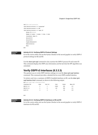 Chapter 8: Single-Area OSPF 543
Interactive
Graphic
Interactive
Graphic
Rl# show ipv6 protocols
IPv6 Routing Protocol is "connected"
IPv6 Routing Protocol is "ND"
IPv6 Routing Protocol is "ospf 10"
Router ID 1.1.1.1
Number of areas: 1 normal, 0 stub, 0 nssa
Interfaces (Area 0):
Serial0/0/1
Serial0/0/0
GigabitEthernet0/0
Redistribution:
None
R1#
Activity 8.3.3.2: Verifying OSPFv3 Protocol Settings
Go to the course online and use the Syntax Checker in the second graphic to verify OSPFv3
protocol settings for R2 and R3.
Use the show ipv6 ospf command to also examine the OSPFv3 process ID and router ID.
This command displays the OSPF area information and the last time the SPF algorithm was
calculated.
Verify OSPFv3 Interfaces (8.3.3.3)
The quickest way to verify OSPF interface settings is to use the show ipv6 ospf interface
command. This command provides a detailed list for every OSPF-enabled interface.
To retrieve and view a summary of OSPFv3-enabled interfaces on R1, use the show ipv6
ospf interface brief command, as shown in the following output.
R1# show ipv6 ospf interface brief
Interface PID Area Intf ID Cost State Nbrs F/C
SE0/0/1 10 0 7 15625 P2P 1/1
SE0/0/0 10 0 6 647 P2P 1/1
Gi0/0 10 0 3 1 DR 0/0
R1#
Activity 8.3.3.3: Verifying OSPFv3 Interfaces on R2 and R3
Go to the course online and use the Syntax Checker in the second graphic to verify OSPFv3
interfaces for R2 and R3.
 
