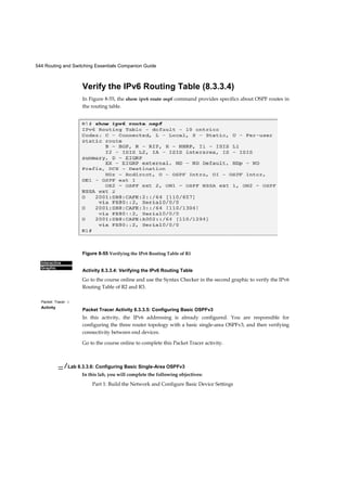 544 Routing and Switching Essentials Companion Guide
Interactive
Graphic
Packet Tracer □
Activity
Verify the IPv6 Routing Table (8.3.3.4)
In Figure 8-55, the show ipv6 route ospf command provides specifics about OSPF routes in
the routing table.
Figure 8-55 Verifying the IPv6 Routing Table of R1
Activity 8.3.3.4: Verifying the IPv6 Routing Table
Go to the course online and use the Syntax Checker in the second graphic to verify the IPv6
Routing Table of R2 and R3.
Packet Tracer Activity 8.3.3.5: Configuring Basic OSPFv3
In this activity, the IPv6 addressing is already configured. You are responsible for
configuring the three router topology with a basic single-area OSPFv3, and then verifying
connectivity between end devices.
Go to the course online to complete this Packet Tracer activity.
— / Lab 8.3.3.6: Configuring Basic Single-Area OSPFv3
In this lab, you will complete the following objectives:
Part 1: Build the Network and Configure Basic Device Settings
 