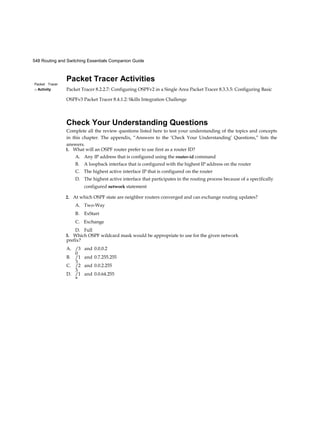 548 Routing and Switching Essentials Companion Guide
Packet Tracer
□ Activity
Packet Tracer Activities
Packet Tracer 8.2.2.7: Configuring OSPFv2 in a Single Area Packet Tracer 8.3.3.5: Configuring Basic
OSPFv3 Packet Tracer 8.4.1.2: Skills Integration Challenge
Check Your Understanding Questions
Complete all the review questions listed here to test your understanding of the topics and concepts
in this chapter. The appendix, “Answers to the ‘Check Your Understanding’ Questions,” lists the
answers.
1. What will an OSPF router prefer to use first as a router ID?
A. Any IP address that is configured using the router-id command
B. A loopback interface that is configured with the highest IP address on the router
C. The highest active interface IP that is configured on the router
D. The highest active interface that participates in the routing process because of a specifically
configured network statement
2. At which OSPF state are neighbor routers converged and can exchange routing updates?
A. Two-Way
B. ExStart
C. Exchange
D. Full
3. Which OSPF wildcard mask would be appropriate to use for the given network
prefix?
A. /3
0
and 0.0.0.2
B. /1
3
and 0.7.255.255
C. /2
3
and 0.0.2.255
D. /1
8
and 0.0.64.255
 