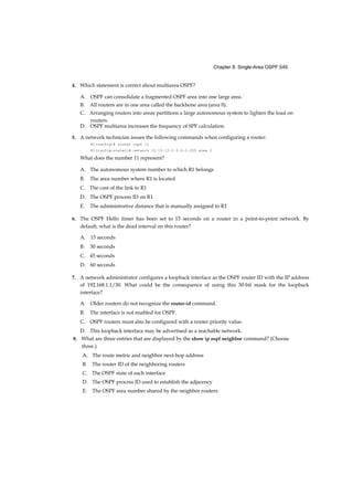 Chapter 8: Single-Area OSPF 549
4. Which statement is correct about multiarea OSPF?
A. OSPF can consolidate a fragmented OSPF area into one large area.
B. All routers are in one area called the backbone area (area 0).
C. Arranging routers into areas partitions a large autonomous system to lighten the load on
routers.
D. OSPF multiarea increases the frequency of SPF calculation.
5. A network technician issues the following commands when configuring a router:
R1(config)# router ospf 11
R1(config-router)# network 10.10.10.0 0.0.0.255 area 0
What does the number 11 represent?
A. The autonomous system number to which R1 belongs
B. The area number where R1 is located
C. The cost of the link to R1
D. The OSPF process ID on R1
E. The administrative distance that is manually assigned to R1
6. The OSPF Hello timer has been set to 15 seconds on a router in a point-to-point network. By
default, what is the dead interval on this router?
A. 15 seconds
B. 30 seconds
C. 45 seconds
D. 60 seconds
7. A network administrator configures a loopback interface as the OSPF router ID with the IP address
of 192.168.1.1/30. What could be the consequence of using this 30-bit mask for the loopback
interface?
A. Older routers do not recognize the router-id command.
B. The interface is not enabled for OSPF.
C. OSPF routers must also be configured with a router priority value.
D. This loopback interface may be advertised as a reachable network.
8. What are three entries that are displayed by the show ip ospf neighbor command? (Choose
three.)
A. The route metric and neighbor next-hop address
B. The router ID of the neighboring routers
C. The OSPF state of each interface
D. The OSPF process ID used to establish the adjacency
E. The OSPF area number shared by the neighbor routers
 