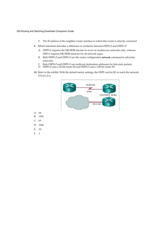 550 Routing and Switching Essentials Companion Guide
F. The IP address of the neighbor router interface to which this router is directly connected
9. Which statement describes a difference or similarity between OSPFv2 and OSPFv3?
A. OSPFv2 requires the DR/BDR election to occur on multiaccess networks only, whereas
OSPv3 requires DR/BDR elections for all network types.
B. Both OSPFv2 and OSPFv3 use the router configuration network command to advertise
networks.
C. Both OSPFv2 and OSPFv3 use multicast destination addresses for link-state packets.
D. OSPFv2 uses a 32-bit router ID and OSPFv3 uses a 128 bit router ID.
10. Refer to the exhibit. With the default metric settings, the OSPF cost for R1 to reach the network
172.16.1.0 is
A. 64
B. 1563
C. 65
D. 1564
E. 10
F. 1
 