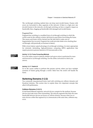 6 Routing and Switching Essentials Companion Guide
Contents
Introduction xxviii
Chapter 1 Introduction to Switched Networks 1 Objectives
1 Key Terms 1 Introduction (1.0.1.1) 2 LAN
Design (1.1) 2
Converged Networks (1.1.1) 3
Growing Complexity of Networks (1.1.1.1) 3 Elements of a
Converged Network (1.1.1.2) 4 Borderless Switched Networks
(1.1.1.3) 5 Hierarchy in the Borderless Switched Network
(1.1.1.4) 6 Core Distribution Access (1.1.1.5) 7 Switched
Networks (1.1.2) 10
Role of Switched Networks (1.1.2.1) 10 Form
Factors (1.1.2.2) 11
The Switched Environment (1.2) 14
Frame Forwarding (1.2.1) 14
Switching as a General Concept in Networking and
Telecommunications (1.2.1.1) 14 Dynamically Populating a
Switch MAC Address Table
(1.2.1.2) 15 Switch Forwarding Methods
(1.2.1.3) 19 Store-and-Forward Switching (1.2.1.4)
20 Cut-Through Switching (1.2.1.5) 21 Switching
Domains (1.2.2) 22 Collision Domains (1.2.2.1) 22
Broadcast Domains (1.2.2.2) 23 Alleviating
Network Congestion (1.2.2.3) 25
Summary (1.3) 26
Practice 27
Class Activities 28
Packet Tracer Activities 28
Check Your Understanding Questions 28
 
