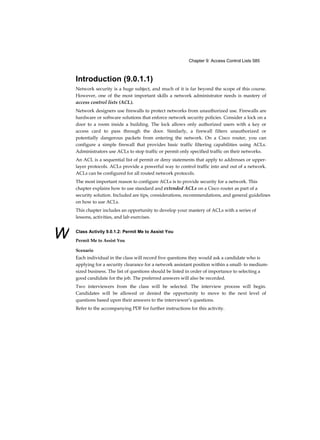 Chapter 9: Access Control Lists 585
W
Introduction (9.0.1.1)
Network security is a huge subject, and much of it is far beyond the scope of this course.
However, one of the most important skills a network administrator needs is mastery of
access control lists (ACL).
Network designers use firewalls to protect networks from unauthorized use. Firewalls are
hardware or software solutions that enforce network security policies. Consider a lock on a
door to a room inside a building. The lock allows only authorized users with a key or
access card to pass through the door. Similarly, a firewall filters unauthorized or
potentially dangerous packets from entering the network. On a Cisco router, you can
configure a simple firewall that provides basic traffic filtering capabilities using ACLs.
Administrators use ACLs to stop traffic or permit only specified traffic on their networks.
An ACL is a sequential list of permit or deny statements that apply to addresses or upper-
layer protocols. ACLs provide a powerful way to control traffic into and out of a network.
ACLs can be configured for all routed network protocols.
The most important reason to configure ACLs is to provide security for a network. This
chapter explains how to use standard and extended ACLs on a Cisco router as part of a
security solution. Included are tips, considerations, recommendations, and general guidelines
on how to use ACLs.
This chapter includes an opportunity to develop your mastery of ACLs with a series of
lessons, activities, and lab exercises.
Class Activity 9.0.1.2: Permit Me to Assist You
Permit Me to Assist You
Scenario
Each individual in the class will record five questions they would ask a candidate who is
applying for a security clearance for a network assistant position within a small- to medium-
sized business. The list of questions should be listed in order of importance to selecting a
good candidate for the job. The preferred answers will also be recorded.
Two interviewers from the class will be selected. The interview process will begin.
Candidates will be allowed or denied the opportunity to move to the next level of
questions based upon their answers to the interviewer’s questions.
Refer to the accompanying PDF for further instructions for this activity.
 