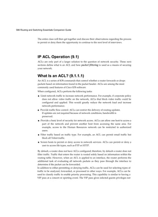586 Routing and Switching Essentials Companion Guide
The entire class will then get together and discuss their observations regarding the process
to permit or deny them the opportunity to continue to the next level of interviews.
IP ACL Operation (9.1)
ACLs are only part of a larger solution to the question of network security. These next
sections define what is an ACL and how packet filtering is used as a means of securing
your network.
What Is an ACL? (9.1.1.1)
An ACL is a series of IOS commands that control whether a router forwards or drops
packets based on information found in the packet header. ACLs are among the most
commonly used features of Cisco IOS software.
When configured, ACLs perform the following tasks:
■ Limit network traffic to increase network performance. For example, if corporate policy
does not allow video traffic on the network, ACLs that block video traffic could be
configured and applied. This would greatly reduce the network load and increase
network performance.
■ Provide traffic flow control. ACLs can restrict the delivery of routing updates.
If updates are not required because of network conditions, bandwidth is
preserved.
■ Provide a basic level of security for network access. ACLs can allow one host to access a
part of the network and prevent another host from accessing the same area. For
example, access to the Human Resources network can be restricted to authorized
users.
■ Filter traffic based on traffic type. For example, an ACL can permit email traffic but
block all Telnet traffic.
■ Screen hosts to permit or deny access to network services. ACLs can permit or deny a
user to access file types, such as FTP or HTTP.
By default, a router does not have ACLs configured; therefore, by default a router does not
filter traffic. Traffic that enters the router is routed solely based on information within the
routing table. However, when an ACL is applied to an interface, the router performs the
additional task of evaluating all network packets as they pass through the interface to
determine if the packet can be forwarded.
In addition to either permitting or denying traffic, ACLs can be used for selecting types of
traffic to be analyzed, forwarded, or processed in other ways. For example, ACLs can be
used to classify traffic to enable priority processing. This capability is similar to having a
VIP pass at a concert or sporting event. The VIP pass gives selected guests privileges not
 