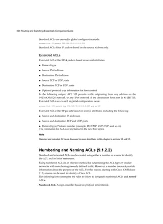 594 Routing and Switching Essentials Companion Guide
Standard ACLs are created in global configuration mode.
access-list 10 permit 192.168.30.0.0.0.0.255
Standard ACLs filter IP packets based on the source address only.
Extended ACLs
Extended ACLs filter IPv4 packets based on several attributes:
■ Protocol type
■ Source IPv4 address
■ Destination IPv4 address
■ Source TCP or UDP ports
■ Destination TCP or UDP ports
■ Optional protocol type information for finer control
In the following output, ACL 103 permits traffic originating from any address on the
192.168.30.0/24 network to any IPv4 network if the destination host port is 80 (HTTP).
Extended ACLs are created in global configuration mode.
access-list 103 permit tcp 192.168.30.0.0.0.0.255 any eq 80
Extended ACLs filter IP packets based on several attributes, including the following:
■ Source and destination IP addresses
■ Source and destination TCP and UDP ports
■ Protocol type/Protocol number (example: IP, ICMP, UDP, TCP, and so on)
The commands for ACLs are explained in the next few topics.
Note
Standard and extended ACLs are discussed in more detail later in this chapter in sections 9.2 and 9.3.
Numbering and Naming ACLs (9.1.2.2)
Standard and extended ACLs can be created using either a number or a name to identify
the ACL and its list of statements.
Using numbered ACLs is an effective method for determining the ACL type on smaller
networks with more homogeneously defined traffic. However, a number does not provide
information about the purpose of the ACL. For this reason, starting with Cisco IOS Release
11.2, a name can be used to identify a Cisco ACL.
The following lists summarize the rules to follow to designate numbered ACLs and named
ACLs.
Numbered ACL: Assign a number based on protocol to be filtered.
 