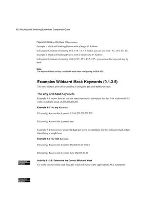 602 Routing and Switching Essentials Companion Guide
Interactive
Graphic
Interactive
Graphic
Figure 9-9 Wildcard Bit Mask Abbreviations
Example 1: Wildcard Masking Process with a Single IP Address
In Example 1, instead of entering 1 9 2 . 1 6 8 . 1 0 . 1 0 0.0.0.0, you can use host 1 9 2 . 1 6 8 . 1 0 . 1 0 .
Example 2: Wildcard Masking Process with a Match Any IP Address
In Example 2, instead of entering 0.0.0.0 2 5 5 . 2 5 5 . 2 5 5 . 2 5 5 , you can use the keyword any by
itself.
Note
The keywords host and any can also be used when configuring an IPv6 ACL.
Examples Wildcard Mask Keywords (9.1.3.5)
This next section provides examples of using the any and host keywords.
The any and host Keywords
Example 9-1 shows how to use the any keyword to substitute for the IPv4 address 0.0.0.0
with a wildcard mask of 255.255.255.255.
Example 9-1 The any Keyword
R1 (config) #access-list 1 permit 0.0.0.0 255.255.255.255
R1 (config) #access-list 1 permit any
Example 9-2 shows how to use the host keyword to substitute for the wildcard mask when
identifying a single host.
Example 9-2 The host Keyword
R1 (config) #access-list 1 permit 192.168.10.10 0.0.0.0
R1 (config) #access-list 1 permit host 192.168.10.10
Activity 9.1.3.6: Determine the Correct Wildcard Mask
Go to the course online and drag the wildcard mask to the appropriate ACL statement.
 