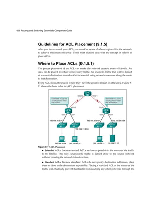 606 Routing and Switching Essentials Companion Guide
Guidelines for ACL Placement (9.1.5)
After you have created your ACL, you must be aware of where to place it in the network
to achieve maximum efficiency. These next sections deal with the concept of where to
place ACLs.
Where to Place ACLs (9.1.5.1)
The proper placement of an ACL can make the network operate more efficiently. An
ACL can be placed to reduce unnecessary traffic. For example, traffic that will be denied
at a remote destination should not be forwarded using network resources along the route
to that destination.
Every ACL should be placed where they have the greatest impact on efficiency. Figure 9-
11 shows the basic rules for ACL placement.
■ Extended ACLs: Locate extended ACLs as close as possible to the source of the traffic
to be filtered. This way, undesirable traffic is denied close to the source network
without crossing the network infrastructure.
■ Standard ACLs: Because standard ACLs do not specify destination addresses, place
them as close to the destination as possible. Placing a standard ACL at the source of the
traffic will effectively prevent that traffic from reaching any other networks through the
Figure 9-11 ACL Placement
 