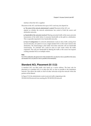Chapter 9: Access Control Lists 607
interface where the ACL is applied.
Placement of the ACL and therefore the type of ACL used may also depend on
■ The extent of the network administrator’s control: Placement of the ACL can
depend on whether the network administrator has control of both the source and
destination networks.
■ Bandwidth of the networks involved: Filtering unwanted traffic at the source prevents
transmission of the traffic before it consumes bandwidth on the path to a destination.
This is especially important in low bandwidth networks.
■ Ease of configuration: If a network administrator wants to deny traffic coming from
several networks, one option is to use a single standard ACL on the router closest to the
destination. The disadvantage is that traffic from these networks will use bandwidth
unnecessarily. An extended ACL could be used on each router where the traffic
originated. This will save bandwidth by filtering the traffic at the source but requires
creating extended ACLs on multiple routers.
Note
For CCNA certification, the general rule is that extended ACLs are placed as close as possible to the source,
and standard ACLs are placed as close as possible to the destination.
Standard ACL Placement (9.1.5.2)
A standard ACL can filter traffic only based on a source address. The basic rule for
placement of a standard ACL is to place the ACL as close as possible to the destination
network. This allows the traffic to reach all other networks except the network where the
packets will be filtered.
In Figure 9-12, the administrator wants to prevent traffic originating in the
192.168.10.0/24 network from reaching the 192.168.30.0/24 network.
 